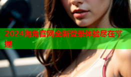 2024海角官网全新登录体验尽在掌握