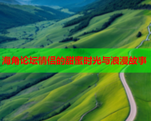海角论坛情侣的甜蜜时光与浪漫故事