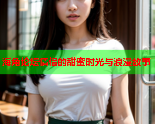 海角论坛情侣的甜蜜时光与浪漫故事