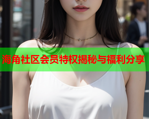 海角社区会员特权揭秘与福利分享 海角社区会员特权揭秘与福利分享