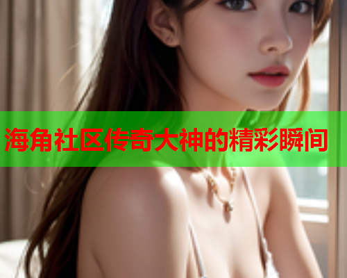 海角社区传奇大神的精彩瞬间